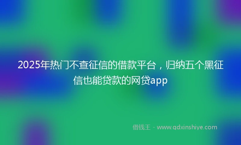 2025年热门不查征信的借款平台，归纳五个黑征信也能贷款的网贷app