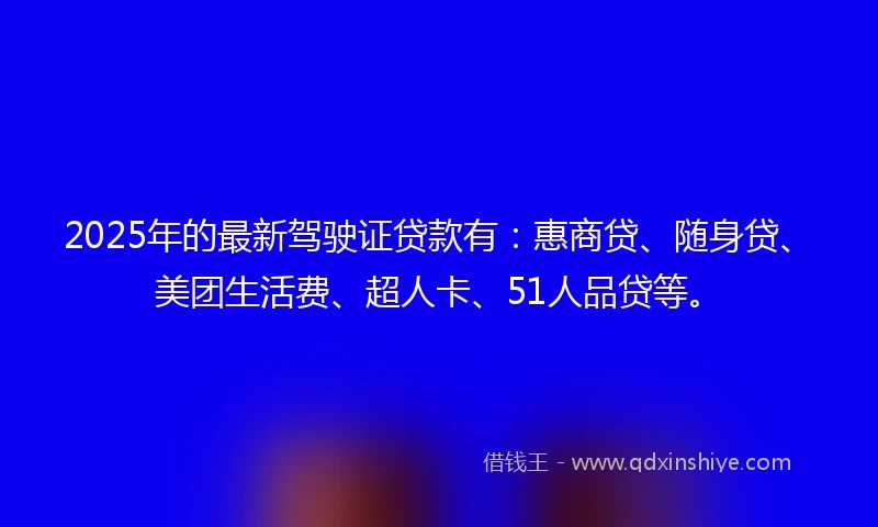 2025年的最新驾驶证贷款有：惠商贷、随身贷、美团生活费、超人卡、51人品贷等。