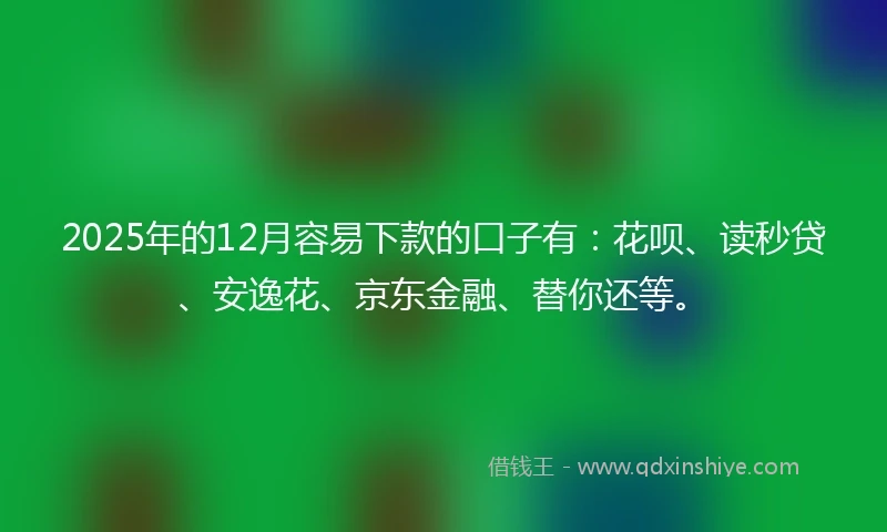 2025年的12月容易下款的口子有：花呗、读秒贷、安逸花、京东金融、替你还等。