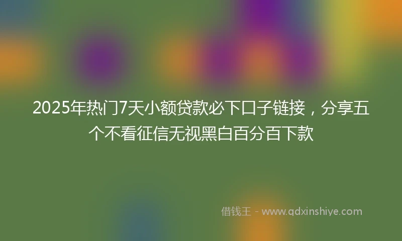 2025年热门7天小额贷款必下口子链接，分享五个不看征信无视黑白百分百下款