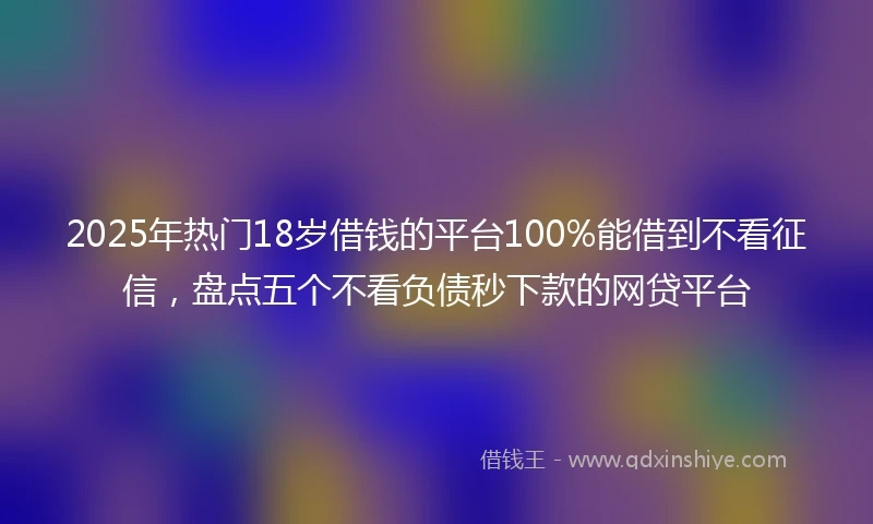 2025年热门18岁借钱的平台100%能借到不看征信，盘点五个不看负债秒下款的网贷平台