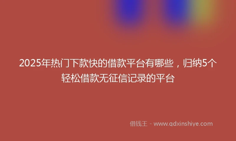 2025年热门下款快的借款平台有哪些，归纳5个轻松借款无征信记录的平台