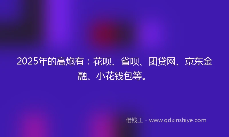 2025年的高炮有：花呗、省呗、团贷网、京东金融、小花钱包等。