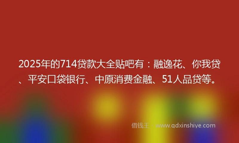 2025年的714贷款大全贴吧有：融逸花、你我贷、平安口袋银行、中原消费金融、51人品贷等。