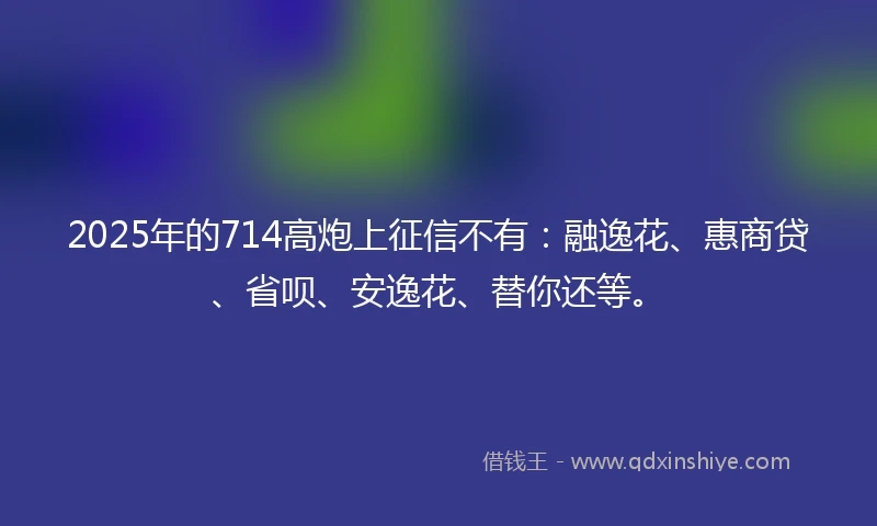 2025年的714高炮上征信不有:融逸花、惠商贷、省呗、安逸花、替你还等。