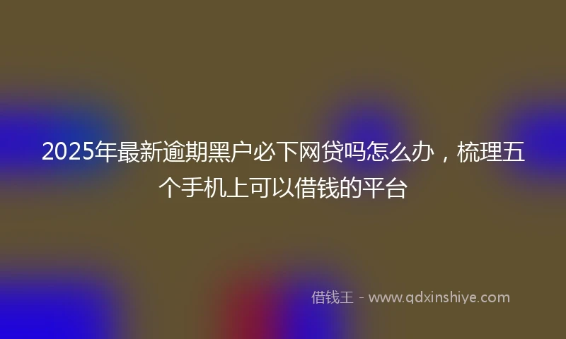 2025年最新逾期黑户必下网贷吗怎么办，梳理五个手机上可以借钱的平台