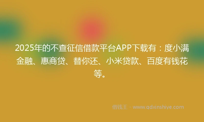 2025年的不查征信借款平台APP下载有:度小满金融、惠商贷、替你还、小米贷款、百度有钱花等。