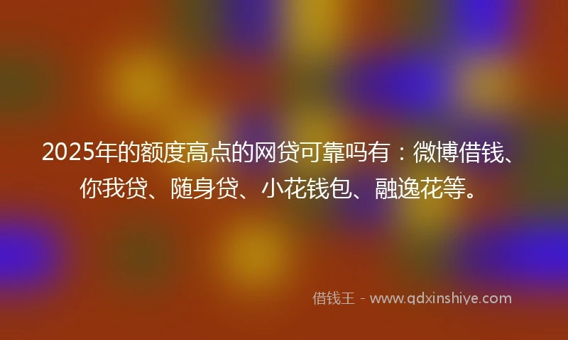 2025年的额度高点的网贷可靠吗有：微博借钱、你我贷、随身贷、小花钱包、融逸花等。