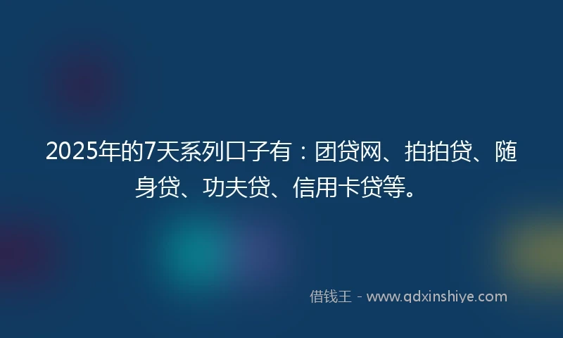 2025年的7天系列口子有：团贷网、拍拍贷、随身贷、功夫贷、信用卡贷等。