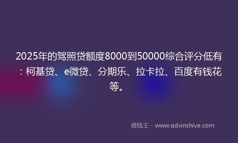 2025年的驾照贷额度8000到50000综合评分低有：柯基贷、e微贷、分期乐、拉卡拉、百度有钱花等。