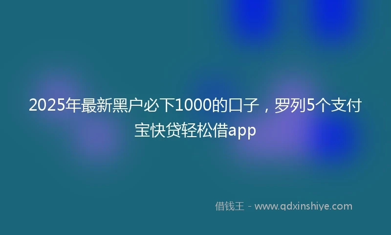 2025年最新黑户必下1000的口子，罗列5个支付宝快贷轻松借app