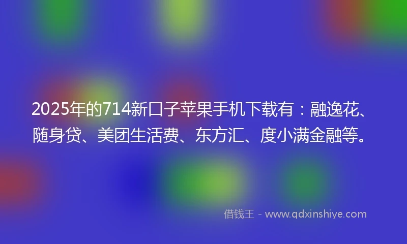 2025年的714新口子苹果手机下载有：融逸花、随身贷、美团生活费、东方汇、度小满金融等。