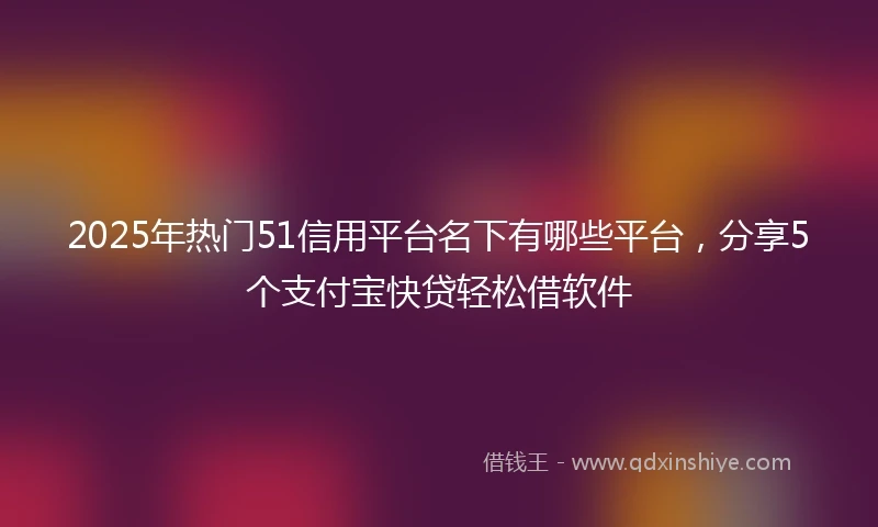 2025年热门51信用平台名下有哪些平台，分享5个支付宝快贷轻松借软件