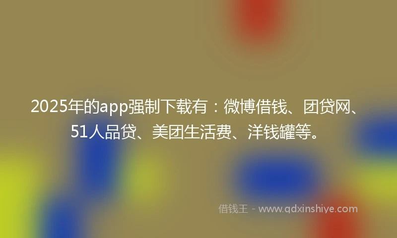 2025年的app强制下载有：微博借钱、团贷网、51人品贷、美团生活费、洋钱罐等。