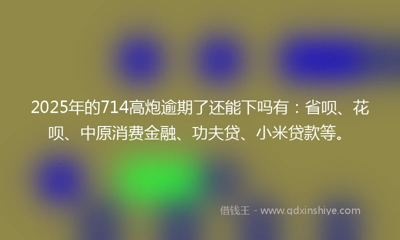 2025年的714高炮逾期了还能下吗有：省呗、花呗、中原消费金融、功夫贷、小米贷款等。
