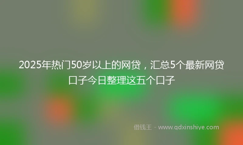 2025年热门50岁以上的网贷，汇总5个最新网贷口子今日整理这五个口子