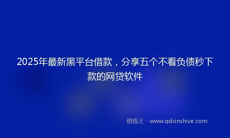 2025年最新黑平台借款，分享五个不看负债秒下款的网贷软件
