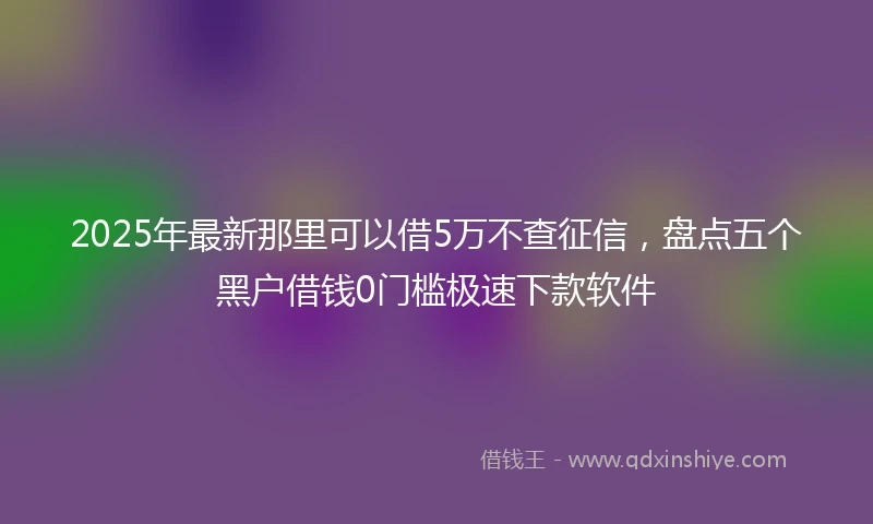 2025年最新那里可以借5万不查征信，盘点五个黑户借钱0门槛极速下款软件