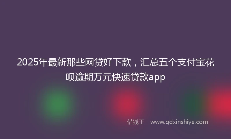 2025年最新那些网贷好下款，汇总五个支付宝花呗逾期万元快速贷款app