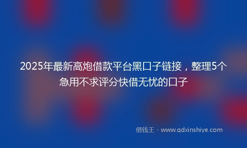 2025年最新高炮借款平台黑口子链接，整理5个急用不求评分快借无忧的口子