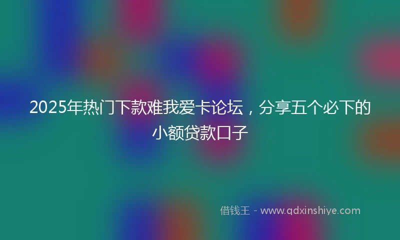 2025年热门下款难我爱卡论坛，分享五个必下的小额贷款口子