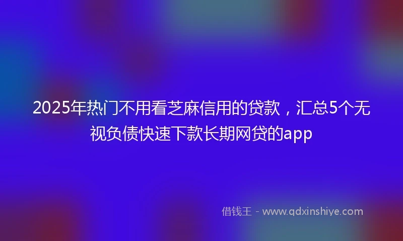 2025年热门不用看芝麻信用的贷款，汇总5个无视负债快速下款长期网贷的app