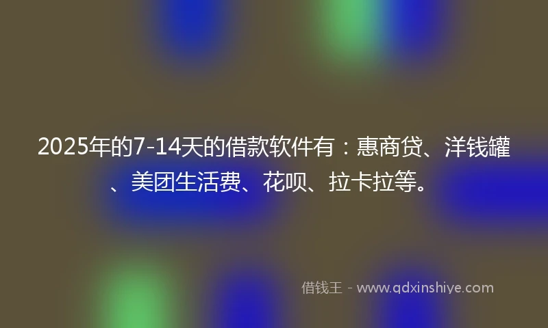 2025年的7-14天的借款软件有：惠商贷、洋钱罐、美团生活费、花呗、拉卡拉等。