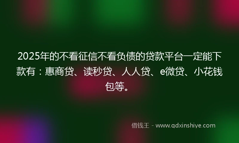 2025年的不看征信不看负债的贷款平台一定能下款有：惠商贷、读秒贷、人人贷、e微贷、小花钱包等。