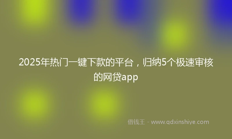2025年热门一键下款的平台，归纳5个极速审核的网贷app