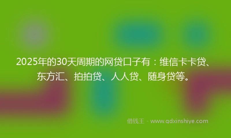 2025年的30天周期的网贷口子有：维信卡卡贷、东方汇、拍拍贷、人人贷、随身贷等。