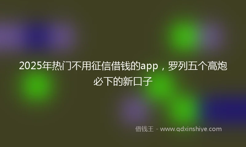 2025年热门不用征信借钱的app，罗列五个高炮必下的新口子