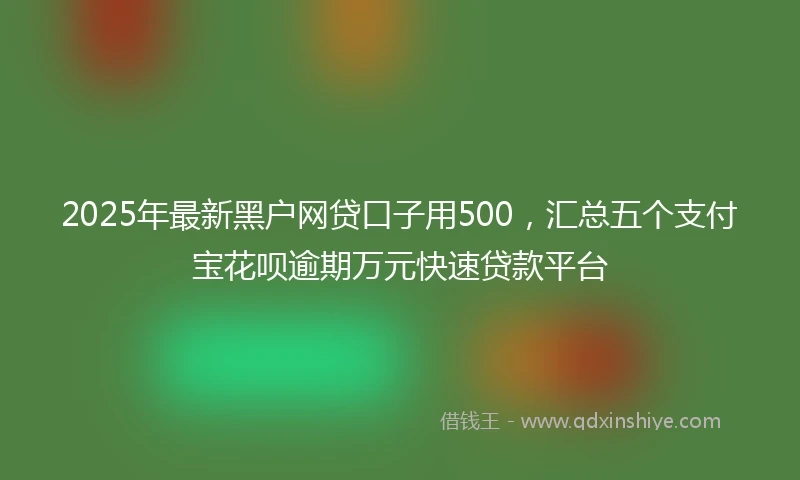 2025年最新黑户网贷口子用500，汇总五个支付宝花呗逾期万元快速贷款平台