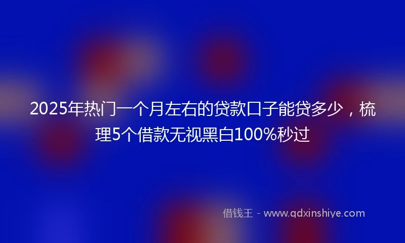 2025年热门一个月左右的贷款口子能贷多少,梳理5个借款无视黑白100%秒过