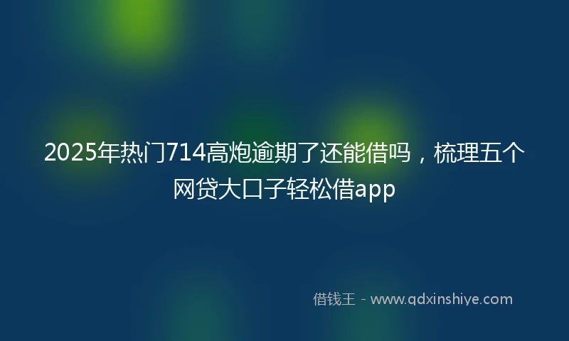 2025年热门714高炮逾期了还能借吗，梳理五个网贷大口子轻松借app