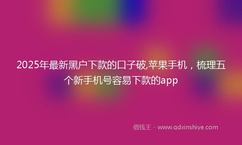 2025年最新黑户下款的口子破,苹果手机，梳理五个新手机号容易下款的app