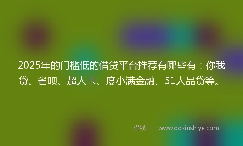 2025年的门槛低的借贷平台推荐有哪些有：你我贷、省呗、超人卡、度小满金融、51人品贷等。