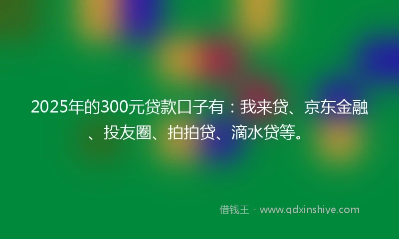 2025年的300元贷款口子有：我来贷、京东金融、投友圈、拍拍贷、滴水贷等。