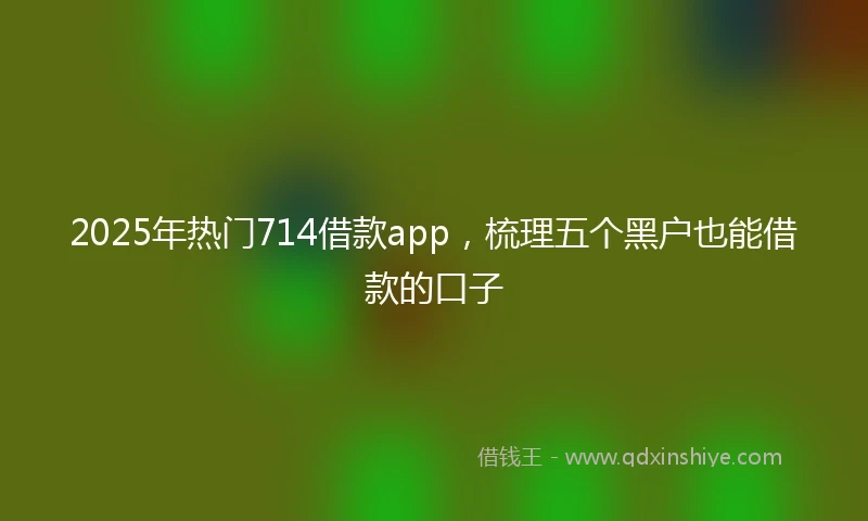 2025年热门714借款app，梳理五个黑户也能借款的口子