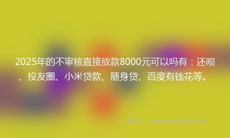 2025年的不审核直接放款8000元可以吗有：还呗、投友圈、小米贷款、随身贷、百度有钱花等。