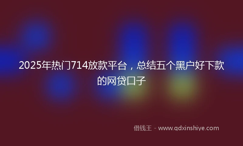 2025年热门714放款平台,总结五个黑户好下款的网贷口子