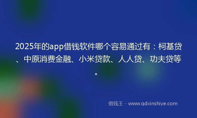 2025年的app借钱软件哪个容易通过有：柯基贷、中原消费金融、小米贷款、人人贷、功夫贷等。