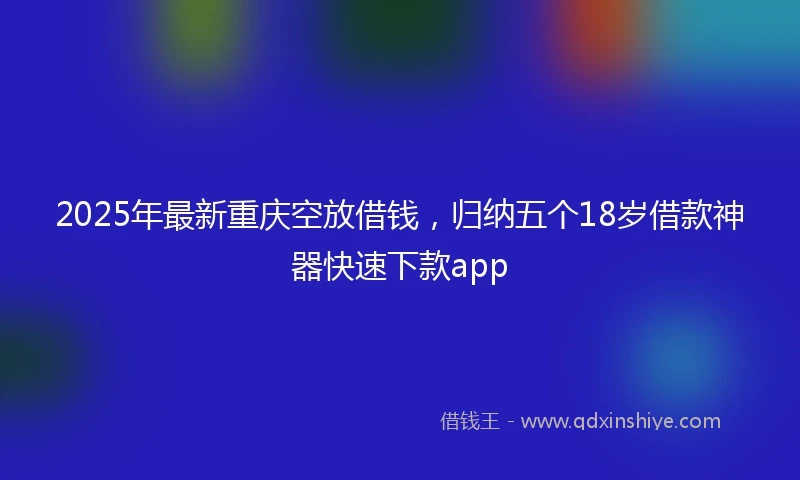 2025年最新重庆空放借钱，归纳五个18岁借款神器快速下款app