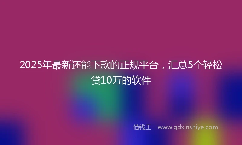 2025年最新还能下款的正规平台，汇总5个轻松贷10万的软件