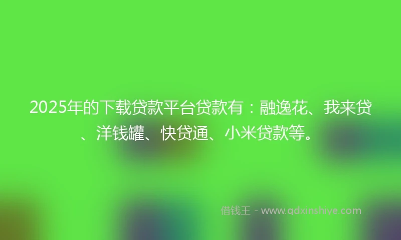 2025年的下载贷款平台贷款有：融逸花、我来贷、洋钱罐、快贷通、小米贷款等。
