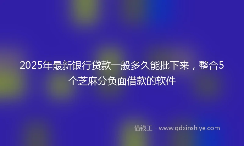 2025年最新银行贷款一般多久能批下来，整合5个芝麻分负面借款的软件