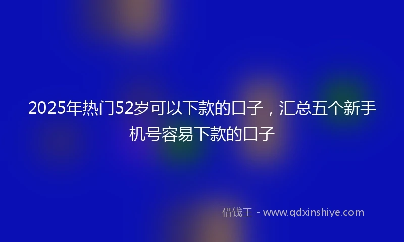 2025年热门52岁可以下款的口子,汇总五个新手机号容易下款的口子
