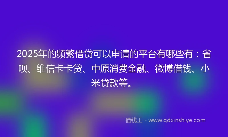 2025年的频繁借贷可以申请的平台有哪些有：省呗、维信卡卡贷、中原消费金融、微博借钱、小米贷款等。