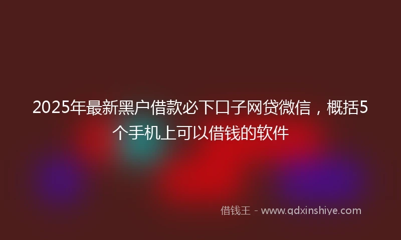 2025年最新黑户借款必下口子网贷微信，概括5个手机上可以借钱的软件