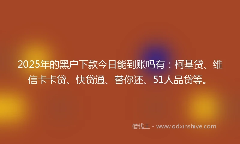 2025年的黑户下款今日能到账吗有：柯基贷、维信卡卡贷、快贷通、替你还、51人品贷等。
