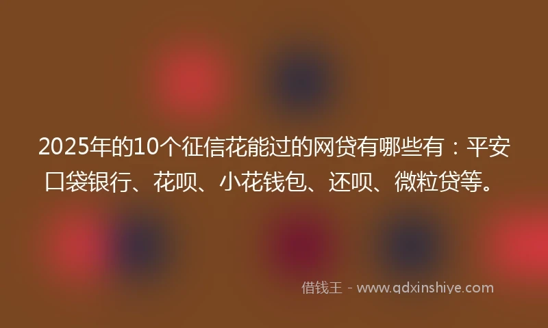 2025年的10个征信花能过的网贷有哪些有：平安口袋银行、花呗、小花钱包、还呗、微粒贷等。
